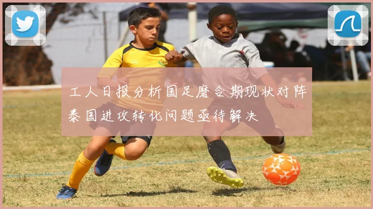 工人日报分析国足磨合期现状对阵泰国进攻转化问题亟待解决