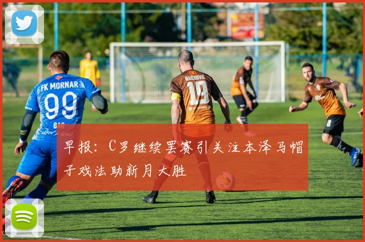 早报：C罗继续罢赛引关注本泽马帽子戏法助新月大胜