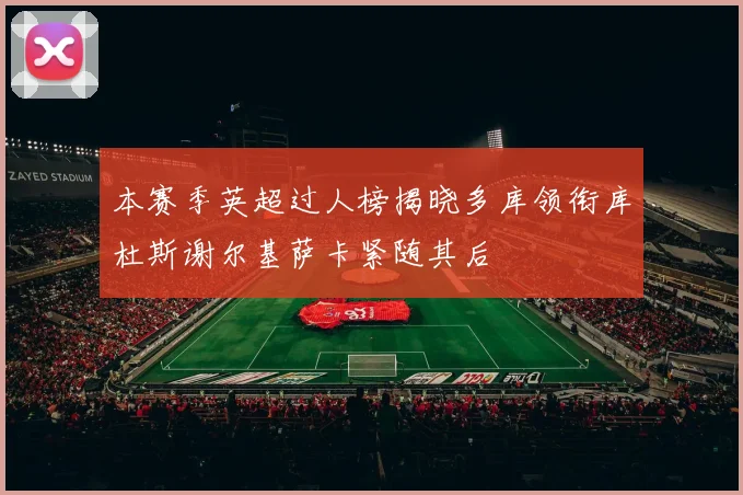 本赛季英超过人榜揭晓多库领衔库杜斯谢尔基萨卡紧随其后