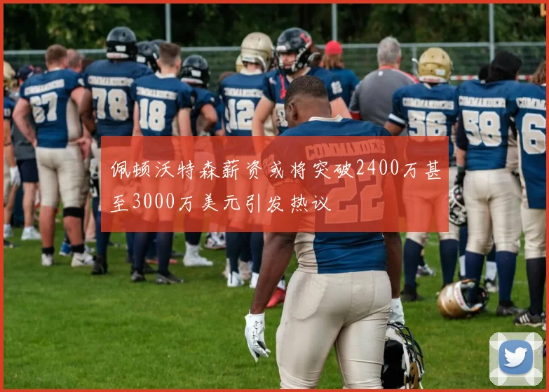 佩顿沃特森薪资或将突破2400万甚至3000万美元引发热议