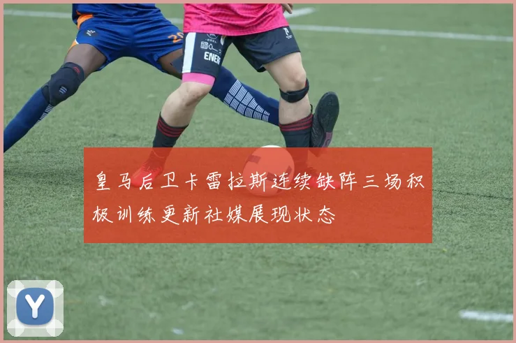 皇马后卫卡雷拉斯连续缺阵三场积极训练更新社媒展现状态