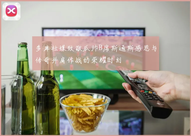 多库社媒致敬瓜帅B席斯通斯感恩与传奇并肩作战的荣耀时刻