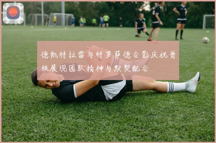 德凯特拉雷与特罗萨德合影庆祝晋级展现团队精神与默契配合