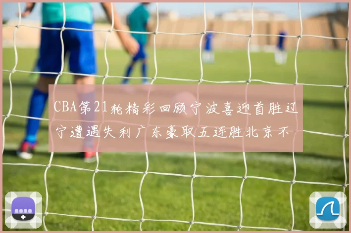 CBA第21轮精彩回顾宁波喜迎首胜辽宁遭遇失利广东豪取五连胜北京不敌天津江苏力克新疆