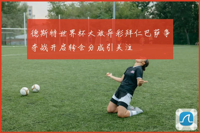 德斯特世界杯大放异彩拜仁巴萨争夺战开启转会分成引关注