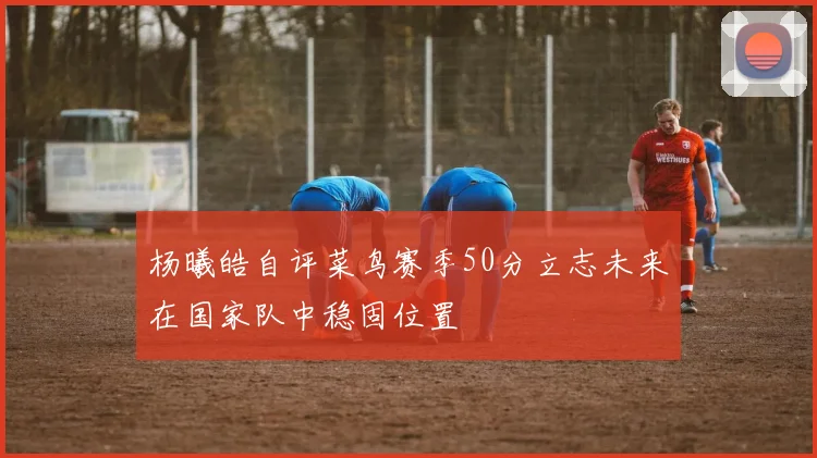 杨曦皓自评菜鸟赛季50分立志未来在国家队中稳固位置