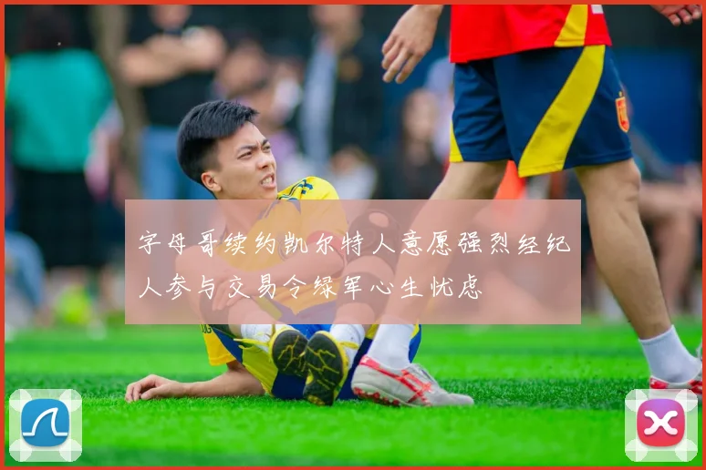 字母哥续约凯尔特人意愿强烈经纪人参与交易令绿军心生忧虑