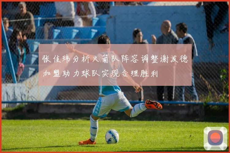 张佳玮分析火箭队阵容调整谢泼德加盟助力球队实现合理胜利