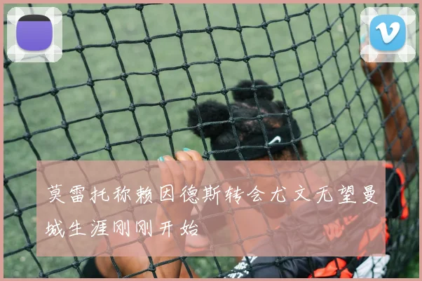 莫雷托称赖因德斯转会尤文无望曼城生涯刚刚开始