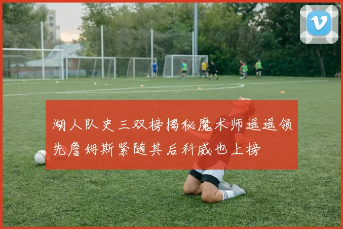 湖人队史三双榜揭秘魔术师遥遥领先詹姆斯紧随其后科威也上榜