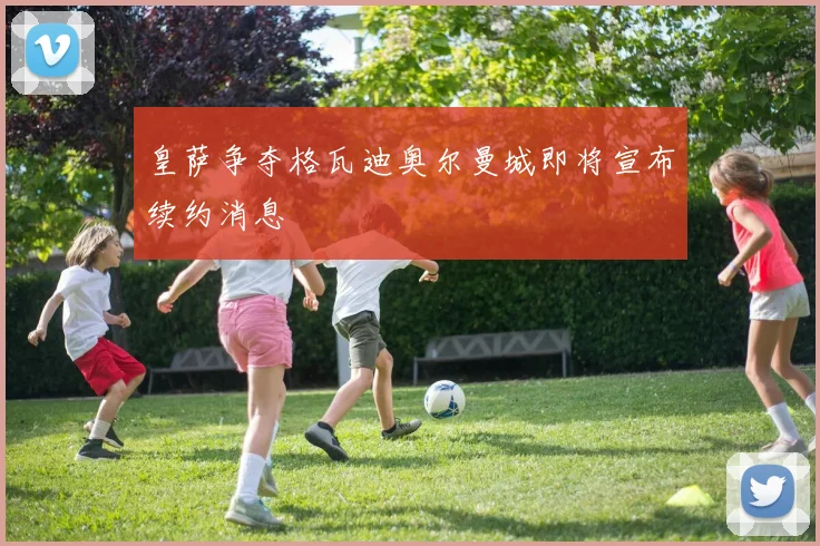 皇萨争夺格瓦迪奥尔曼城即将宣布续约消息