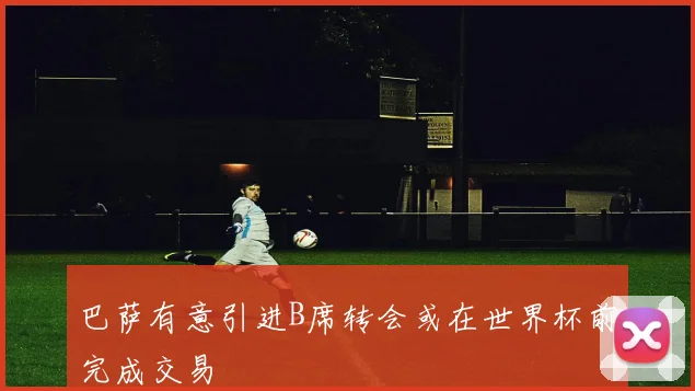 巴萨有意引进B席转会或在世界杯前完成交易