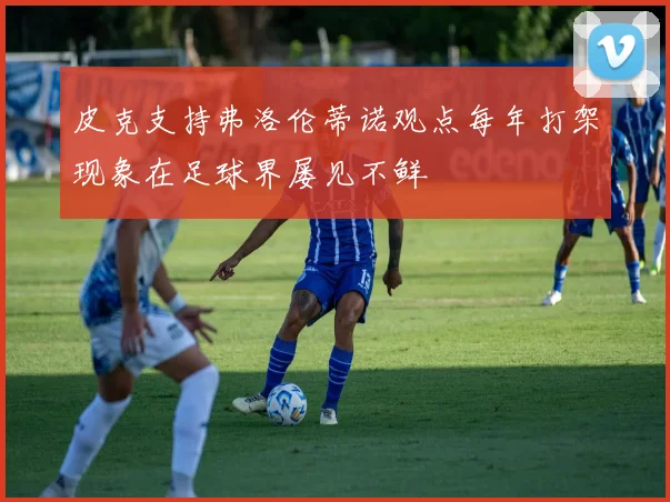皮克支持弗洛伦蒂诺观点每年打架现象在足球界屡见不鲜