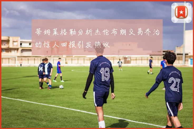 蒂姆莱格勒分析杰伦布朗交易乔治的惊人回报引发热议