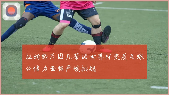 拉姆怒斥因凡蒂诺世界杯变质足球公信力面临严峻挑战