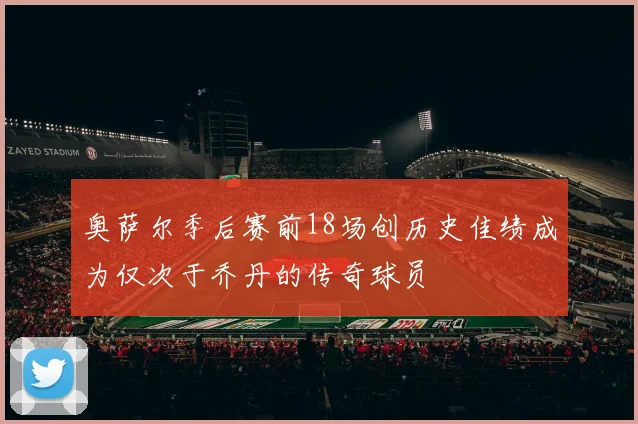 奥萨尔季后赛前18场创历史佳绩成为仅次于乔丹的传奇球员