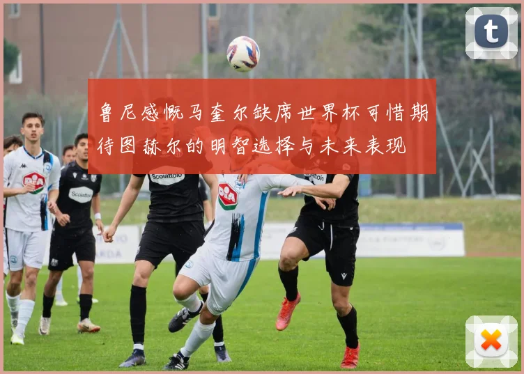 鲁尼感慨马奎尔缺席世界杯可惜期待图赫尔的明智选择与未来表现
