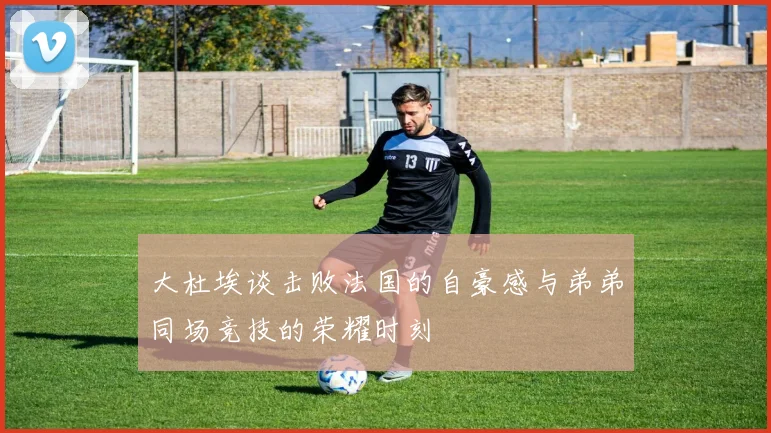 大杜埃谈击败法国的自豪感与弟弟同场竞技的荣耀时刻