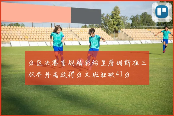 分区决赛首战精彩纷呈詹姆斯准三双乔丹高效得分文班狂砍41分