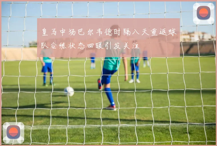 皇马中场巴尔韦德时隔八天重返球队合练状态回暖引发关注