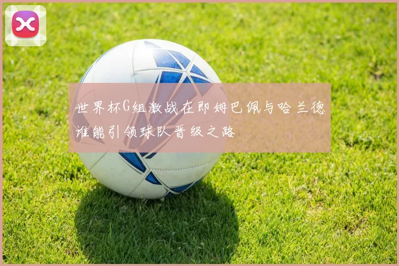 世界杯G组激战在即姆巴佩与哈兰德谁能引领球队晋级之路