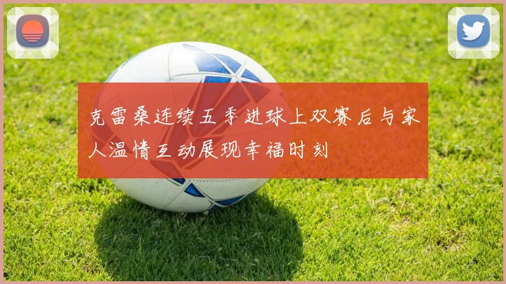 克雷桑连续五季进球上双赛后与家人温情互动展现幸福时刻