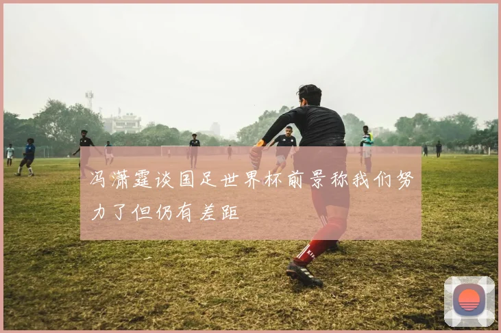 冯潇霆谈国足世界杯前景称我们努力了但仍有差距